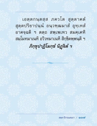  สตฺตาธิกรณสมถา /  107
เอตฺตกนฺตสฺส ภควโต สุตฺตาคตํ
สุตฺตปริยาปนฺนํ อนฺวฑฺฒมาสํ อุทฺเทสํ
อาคจฺฉติ ฯ ตตฺถ สพฺเพเหว สมคฺเคหิ
สมฺโมทมาเนหิ อวิวทมาเนหิ สิกฺขิตพฺพนฺติ ฯ
ภิกฺขุปาฏิโมกฺขํ นิฏฺิตํ ฯ
 