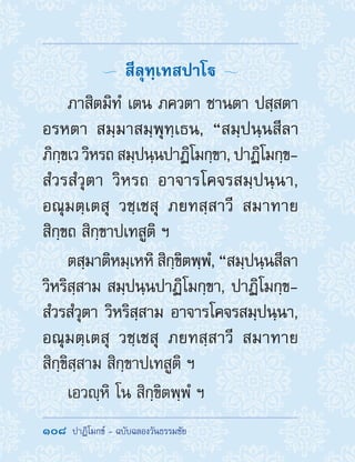 108  ปาฏิโมกข์ - ฉบับฉลองวันธรรมชัย
  สีลุทฺเทสปาโ 
ภาสิตมิทํ เตน ภควตา ชานตา ปสฺสตา
อรหตา สมฺมาสมฺพุทฺเธน, “สมฺปนฺนสีลา
ภิกฺขเว วิหรถ สมฺปนฺนปาฏิโมกฺขา, ปาฏิโมกฺข-
สํวรสํวุตา วิหรถ อาจารโคจรสมฺปนฺนา,
อณุมตฺเตสุ วชฺเชสุ ภยทสฺสาวี สมาทาย
สิกฺขถ สิกฺขาปเทสูติ ฯ
ตสฺมาติหมฺเหหิ สิกฺขิตพฺพํ, “สมฺปนฺนสีลา
วิหริสฺสาม สมฺปนฺนปาฏิโมกฺขา, ปาฏิโมกฺข-
สํวรสํวุตา วิหริสฺสาม อาจารโคจรสมฺปนฺนา,
อณุมตฺเตสุ วชฺเชสุ ภยทสฺสาวี สมาทาย
สิกฺขิสฺสาม สิกฺขาปเทสูติ ฯ
เอวญฺหิ โน สิกฺขิตพฺพํ ฯ
 