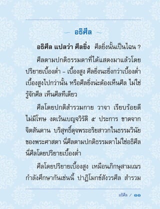  อธิศีล /  11
  อธิศีล 
อธิศีล แปลว่า ศีลยิ่ง  ศีลยิ่งนั้นเป็นไฉน ?
ศีลตามปกติธรรมดาที่ได้แสดงมาแล้วโดย
ปริยายเบื้องต�่ำ - เบื้องสูง ศีลยิ่งนะยิ่งกว่าเบื้องต�่ำ
เบื้องสูงไปกว่านั้น หรือศีลยิ่งน่ะต้องเห็นศีล ไม่ใช่
รู้จักศีล เห็นศีลทีเดียว
ศีลโดยปกติส�ำรวมกาย วาจา เรียบร้อยดี
ไม่มีโทษ งดเว้นเบญจวิรัติ ๕ ประการ ขาดจาก
จิตสันดาน บริสุทธิ์ดุจพระอริยสาวกในธรรมวินัย
ของพระศาสดา นี่ศีลตามปกติธรรมดาไม่ใช่อธิศีล
นี่ศีลโดยปริยายเบื้องต�่ำ
ศีลโดยปริยายเบื้องสูง เหมือนภิกษุสามเณร
ก�ำลังศึกษากันเช่นนี้ ปาฏิโมกข์สังวรศีล ส�ำรวม
 