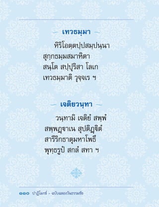 110  ปาฏิโมกข์ - ฉบับฉลองวันธรรมชัย
  เทวธมฺมา 
หิริโอตฺตปฺปสมฺปนฺนา
สุกฺกธมฺมสมาหิตา
สนฺโต สปฺปุริสา โลเก
เทวธมฺมาติ วุจฺจเร ฯ
  เจติยวนฺทา 
วนฺทามิ เจติยํ สพฺพํ
สพฺพฏฺาเน สุปติฏฺิตํ
สารีริกธาตุมหาโพธึ
พุทฺธรูปํ สกลํ สทา ฯ
 