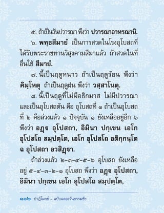 112  ปาฏิโมกข์ - ฉบับฉลองวันธรรมชัย
5. ถ้าเป็นวันปวารณาพึงว่า ปวารณาอาหรณานิ.
6.  พทฺธสีมายํ  เป็นการสวดในโรงอุโบสถที่
ได้รับพระราชทานวิสุงคามสีมาแล้ว ถ้าสวดในที่
อื่นใช้ สีมายํ.
7. นี้เป็นฤดูหนาว ถ้าเป็นฤดูร้อน พึงว่า
 คิมฺโหตุ  ถ้าเป็นฤดูฝน พึงว่า วสฺสาโนตุ.
8. นี้เป็นฤดูที่ไม่มีอธิกมาส ไม่มีปวารณา
และเป็นอุโบสถต้น คือ อุโบสถที่ ๑ ถ้าเป็นอุโบสถ
ที่ ๒ คือล่วงแล้ว ๑ ปัจจุบัน ๑ ยังเหลืออยู่อีก ๖
พึงว่า อฏฺ อุโปสถา, อิมินา ปกฺเขน เอโก
อุโปสโถ สมฺปตฺโต, เอโก อุโปสโถ อติกฺกนฺโต
ฉ อุโปสถา อวสิฏฺา.
ถ้าล่วงแล้ว ๒-๓-๔-๕-๖ อุโบสถ ยังเหลือ
อยู่ ๕-๔-๓-๒-๑ อุโบสถ พึงว่า อฏฺ อุโปสถา,
อิมินา ปกฺเขน เอโก อุโปสโถ สมฺปตฺโต,
 