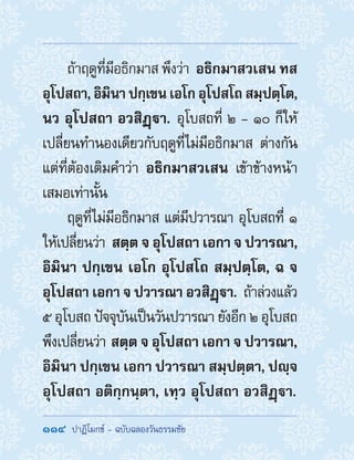 114  ปาฏิโมกข์ - ฉบับฉลองวันธรรมชัย
ถ้าฤดูที่มีอธิกมาส พึงว่า อธิกมาสวเสน ทส
อุโปสถา,อิมินาปกฺเขนเอโกอุโปสโถสมฺปตฺโต,
นว อุโปสถา อวสิฏฺา. อุโบสถที่ ๒ - ๑๐ ก็ให้
เปลี่ยนท�ำนองเดียวกับฤดูที่ไม่มีอธิกมาส ต่างกัน
แต่ที่ต้องเติมค�ำว่า อธิกมาสวเสน เข้าข้างหน้า
เสมอเท่านั้น
ฤดูที่ไม่มีอธิกมาส แต่มีปวารณา อุโบสถที่ ๑
ให้เปลี่ยนว่า สตฺต จ อุโปสถา เอกา จ ปวารณา,
อิมินา ปกฺเขน เอโก อุโปสโถ สมฺปตฺโต, ฉ จ
อุโปสถา เอกา จ ปวารณา อวสิฏฺา. ถ้าล่วงแล้ว
๕ อุโบสถ ปัจจุบันเป็นวันปวารณา ยังอีก ๒ อุโบสถ
พึงเปลี่ยนว่า สตฺต จ อุโปสถา เอกา จ ปวารณา,
อิมินา ปกฺเขน เอกา ปวารณา สมฺปตฺตา, ปญฺจ
อุโปสถา อติกฺกนฺตา, เทฺว อุโปสถา อวสิฏฺา.
 