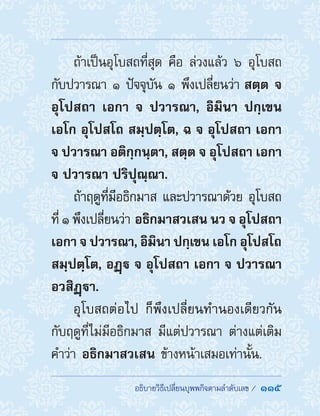 ��������������������������������������  115
ถ้าเป็นอุโบสถที่สุด คือ ล่วงแล้ว ๖ อุโบสถ
กับปวารณา ๑ ปัจจุบัน ๑ พึงเปลี่ยนว่า สตฺต จ
อุโปสถา เอกา จ ปวารณา, อิมินา ปกฺเขน
เอโก อุโปสโถ สมฺปตฺโต, ฉ จ อุโปสถา เอกา
จ ปวารณา อติกฺกนฺตา, สตฺต จ อุโปสถา เอกา
จ ปวารณา ปริปุณฺณา.
ถ้าฤดูที่มีอธิกมาส และปวารณาด้วย อุโบสถ
ที่ ๑ พึงเปลี่ยนว่า อธิกมาสวเสน นว จ อุโปสถา
เอกา จ ปวารณา, อิมินา ปกฺเขน เอโก อุโปสโถ
สมฺปตฺโต, อฏฺ จ อุโปสถา เอกา จ ปวารณา
อวสิฏฺา.
อุโบสถต่อไป ก็พึงเปลี่ยนท�ำนองเดียวกัน
กับฤดูที่ไม่มีอธิกมาส มีแต่ปวารณา ต่างแต่เติม
ค�ำว่า อธิกมาสวเสน ข้างหน้าเสมอเท่านั้น.
 