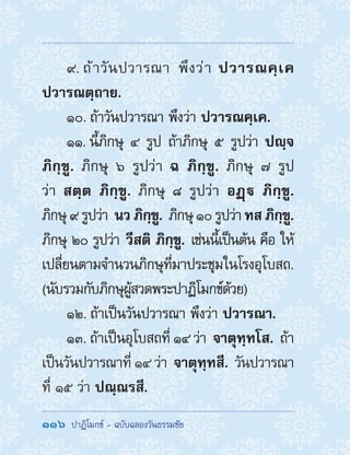 116  ปาฏิโมกข์ - ฉบับฉลองวันธรรมชัย
9. ถ้าวันปวารณา พึงว่า ปวารณคฺเค
ปวารณตฺถาย.
10. ถ้าวันปวารณา พึงว่า ปวารณคฺเค.
11. นี้ภิกษุ ๔ รูป ถ้าภิกษุ ๕ รูปว่า ปญฺจ
ภิกฺขู. ภิกษุ ๖ รูปว่า ฉ ภิกฺขู. ภิกษุ ๗ รูป
ว่า สตฺต ภิกฺขู. ภิกษุ ๘ รูปว่า อฏฺ ภิกฺขู.
ภิกษุ๙รูปว่า นวภิกฺขู. ภิกษุ๑๐รูปว่าทสภิกฺขู.
ภิกษุ ๒๐ รูปว่า วีสติ ภิกฺขู. เช่นนี้เป็นต้น คือ ให้
เปลี่ยนตามจ�ำนวนภิกษุที่มาประชุมในโรงอุโบสถ.
(นับรวมกับภิกษุผู้สวดพระปาฏิโมกข์ด้วย)
12. ถ้าเป็นวันปวารณา พึงว่า ปวารณา.
13. ถ้าเป็นอุโบสถที่ ๑๔ ว่า จาตุทฺทโส. ถ้า
เป็นวันปวารณาที่ ๑๔ ว่า จาตุทฺทสี. วันปวารณา
ที่ ๑๕ ว่า ปณฺณรสี.
 