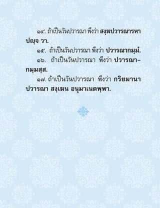 14. ถ้าเป็นวันปวารณาพึงว่าสงฺฆปวารณารหา
ปญฺจ วา.
15. ถ้าเป็นวันปวารณาพึงว่า ปวารณากมฺมํ.
16.  ถ้าเป็นวันปวารณา พึงว่า ปวารณา-
กมฺมสฺส.
17. ถ้าเป็นวันปวารณา พึงว่า กริยมานา
ปวารณา สงฺเฆน อนุมาเนตพฺพา.
 