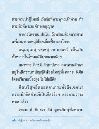 12  ปาฏิโมกข์ - ฉบับฉลองวันธรรมชัย
ตามพระปาฏิโมกข์ เว้นข้อที่พระพุทธเจ้าห้าม ท�ำ
ตามข้อที่พระองค์ทรงอนุญาต
อาจารโคจรสมฺปนฺโน ถึงพร้อมด้วยมารยาท
เครื่องมาประพฤติโดยเอื้อเฟื้อ และโคจร
อนุมตฺเตสุ วชฺเชสุ ภยทสฺสาวี เห็นภัย
ทั้งหลายในโทษแม้มีประมาณน้อย
สมาทาย สิกฺขติ สิกฺขาปเทสุ สมาทานศึกษา
อยู่ในสิกขาบทบัญญัติน้อยใหญ่ทั้งหลาย นี่ศีล
โดยปริยายเบื้องสูง ไม่ใช่อธิศีล
ศีลบริสุทธิ์ตลอดจนกระทั่งถึงเจตนา
ความนึกคิดอ่านก็เป็นศีลจริงๆ ตรงตามวาระ
พระบาลีว่า
เจตนาหํ ภิกฺขเว สีลํ ดูกรภิกษุทั้งหลาย
 