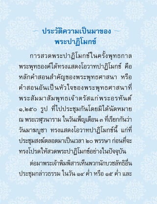 การสวดพระปาฏิโมกข์ในครั้งพุทธกาล
พระพุทธองค์ได้ทรงแสดงโอวาทปาฏิโมกข์ คือ
หลักค�ำสอนส�ำคัญของพระพุทธศาสนา หรือ
ค�ำสอนอันเป็นหัวใจของพระพุทธศาสนาที่
พระสัมมาสัมพุทธเจ้าตรัสแก่พระอรหันต์
๑,๒๕๐ รูป ที่ไปประชุมกันโดยมิได้นัดหมาย
ณ พระเวฬุวนาราม ในวันเพ็ญเดือน ๓ ที่เรียกกันว่า
วันมาฆบูชา ทรงแสดงโอวาทปาฏิโมกข์นี้ แก่ที่
ประชุมสงฆ์ตลอดมาเป็นเวลา ๒๐ พรรษา ก่อนที่จะ
ทรงโปรดให้สวดพระปาฏิโมกข์อย่างในปัจจุบัน
ต่อมาพระเจ้าพิมพิสารเห็นพวกนักบวชลัทธิอื่น
ประชุมกล่าวธรรม ในวัน ๑๔ ค�่ำ หรือ ๑๕ ค�่ำ และ
ประวัติความเป็นมาของ
พระปาฏิโมกข์
 