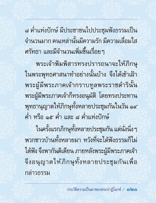 ประวัติความเป็นมาของพระปาฏิโมกข์ /  121
๘ ค�่ำแห่งปักษ์ มีประชาชนไปประชุมฟังธรรมเป็น
จ�ำนวนมาก คนเหล่านั้นมีความรัก มีความเลื่อมใส
ศรัทธา และมีจ�ำนวนเพิ่มขึ้นเรื่อยๆ
พระเจ้าพิมพิสารทรงปรารถนาจะให้ภิกษุ
ในพระพุทธศาสนาท�ำอย่างนั้นบ้าง จึงได้เข้าเฝ้า
พระผู้มีพระภาคเจ้ากราบทูลพระราชด�ำรินั้น
พระผู้มีพระภาคเจ้าก็ทรงอนุมัติ โดยทรงประทาน
พุทธานุญาตให้ภิกษุทั้งหลายประชุมกันในวัน ๑๔
ค�่ำ หรือ ๑๕ ค�่ำ และ ๘ ค�่ำแห่งปักษ์
ในครั้งแรกภิกษุทั้งหลายประชุมกัน แต่นั่งนิ่งๆ
พวกชาวบ้านทั้งหลายมา หวังที่จะได้ฟังธรรมก็ไม่
ได้ฟัง จึงพากันติเตียน ภายหลังพระผู้มีพระภาคเจ้า
จึงอนุญาตให้ภิกษุทั้งหลายประชุมกันเพื่อ
กล่าวธรรม
 