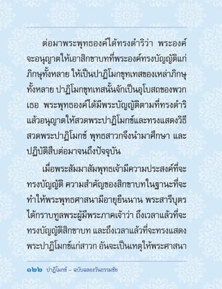 122  ปาฏิโมกข์ - ฉบับฉลองวันธรรมชัย
ต่อมาพระพุทธองค์ได้ทรงด�ำริว่า พระองค์
จะอนุญาตให้เอาสิกขาบทที่พระองค์ทรงบัญญัติแก่
ภิกษุทั้งหลาย ให้เป็นปาฏิโมกขุทเทสของเหล่าภิกษุ
ทั้งหลาย ปาฏิโมกขุทเทสนั้นจักเป็นอุโบสถของพวก
เธอ พระพุทธองค์ได้มีพระบัญญัติตามที่ทรงด�ำริ
แล้วอนุญาตให้สวดพระปาฏิโมกข์และทรงแสดงวิธี
สวดพระปาฏิโมกข์ พุทธสาวกจึงน�ำมาศึกษา และ
ปฏิบัติสืบต่อมาจนถึงปัจจุบัน
เมื่อพระสัมมาสัมพุทธเจ้ามีความประสงค์ที่จะ
ทรงบัญญัติ ความส�ำคัญของสิกขาบทในฐานะที่จะ
ท�ำให้พระพุทธศาสนามีอายุยืนนาน พระสารีบุตร
ได้กราบทูลพระผู้มีพระภาคเจ้าว่า ถึงเวลาแล้วที่จะ
ทรงบัญญัติสิกขาบท และถึงเวลาแล้วที่จะทรงแสดง
พระปาฏิโมกข์แก่สาวก อันจะเป็นเหตุให้พระศาสนา
 