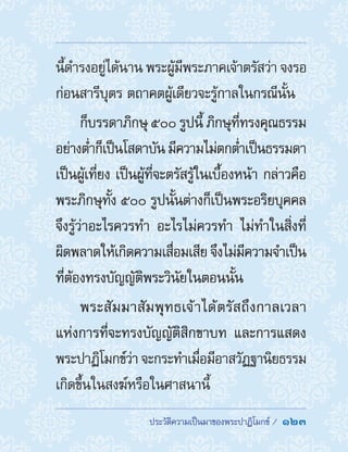 ประวัติความเป็นมาของพระปาฏิโมกข์ /  123
นี้ด�ำรงอยู่ได้นาน พระผู้มีพระภาคเจ้าตรัสว่า จงรอ
ก่อนสารีบุตร ตถาคตผู้เดียวจะรู้กาลในกรณีนั้น
ก็บรรดาภิกษุ ๕๐๐ รูปนี้ ภิกษุที่ทรงคุณธรรม
อย่างต�่ำก็เป็นโสดาบัน มีความไม่ตกต�่ำเป็นธรรมดา
เป็นผู้เที่ยง เป็นผู้ที่จะตรัสรู้ในเบื้องหน้า กล่าวคือ
พระภิกษุทั้ง ๕๐๐ รูปนั้นต่างก็เป็นพระอริยบุคคล
จึงรู้ว่าอะไรควรท�ำ อะไรไม่ควรท�ำ ไม่ท�ำในสิ่งที่
ผิดพลาดให้เกิดความเสื่อมเสีย จึงไม่มีความจ�ำเป็น
ที่ต้องทรงบัญญัติพระวินัยในตอนนั้น
พระสัมมาสัมพุทธเจ้าได้ตรัสถึงกาลเวลา
แห่งการที่จะทรงบัญญัติสิกขาบท และการแสดง
พระปาฏิโมกข์ว่า จะกระท�ำเมื่อมีอาสวัฏฐานิยธรรม
เกิดขึ้นในสงฆ์หรือในศาสนานี้
 
