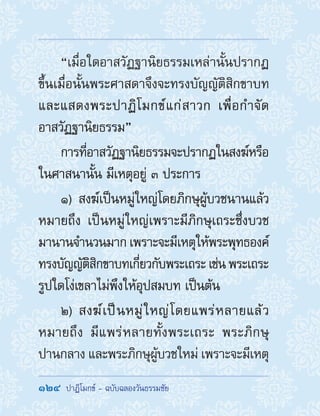 124  ปาฏิโมกข์ - ฉบับฉลองวันธรรมชัย
“เมื่อใดอาสวัฏฐานิยธรรมเหล่านั้นปรากฏ
ขึ้นเมื่อนั้นพระศาสดาจึงจะทรงบัญญัติสิกขาบท
และแสดงพระปาฏิโมกข์แก่สาวก เพื่อก�ำจัด
อาสวัฏฐานิยธรรม”
การที่อาสวัฏฐานิยธรรมจะปรากฏในสงฆ์หรือ
ในศาสนานั้น มีเหตุอยู่ ๓ ประการ
1) สงฆ์เป็นหมู่ใหญ่โดยภิกษุผู้บวชนานแล้ว
หมายถึง เป็นหมู่ใหญ่เพราะมีภิกษุเถระซึ่งบวช
มานานจ�ำนวนมาก เพราะจะมีเหตุให้พระพุทธองค์
ทรงบัญญัติสิกขาบทเกี่ยวกับพระเถระ เช่น พระเถระ
รูปใดโง่เขลาไม่พึงให้อุปสมบท เป็นต้น
2) สงฆ์เป็นหมู่ใหญ่โดยแพร่หลายแล้ว
หมายถึง มีแพร่หลายทั้งพระเถระ พระภิกษุ
ปานกลาง และพระภิกษุผู้บวชใหม่ เพราะจะมีเหตุ
 