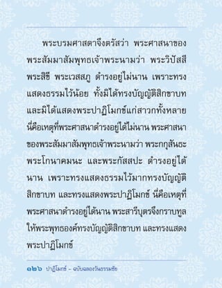 126  ปาฏิโมกข์ - ฉบับฉลองวันธรรมชัย
พระบรมศาสดาจึงตรัสว่า พระศาสนาของ
พระสัมมาสัมพุทธเจ้าพระนามว่า พระวิปัสสี
พระสิขี พระเวสสภู ด�ำรงอยู่ไม่นาน เพราะทรง
แสดงธรรมไว้น้อย ทั้งมิได้ทรงบัญญัติสิกขาบท
และมิได้แสดงพระปาฏิโมกข์แก่สาวกทั้งหลาย
นี่คือเหตุที่พระศาสนาด�ำรงอยู่ได้ไม่นานพระศาสนา
ของพระสัมมาสัมพุทธเจ้าพระนามว่า พระกกุสันธะ
พระโกนาคมนะ และพระกัสสปะ ด�ำรงอยู่ได้
นาน เพราะทรงแสดงธรรมไว้มากทรงบัญญัติ
สิกขาบท และทรงแสดงพระปาฏิโมกข์ นี่คือเหตุที่
พระศาสนาด�ำรงอยู่ได้นานพระสารีบุตรจึงกราบทูล
ให้พระพุทธองค์ทรงบัญญัติสิกขาบท และทรงแสดง
พระปาฏิโมกข์
 