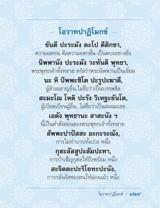  โอวาทปาฏิโมกข์ /  129
  โอวาทปาฏิโมกข์ 
ขันตี ปะระมัง ตะโป ตีติกขา,
ความอดทน คือความอดกลั้น เป็นตบะอย่างยิ่ง
นิพพานัง ปะระมัง วะทันติ พุทธา,
พระพุทธเจ้าทั้งหลาย ตรัสว่าพระนิพพานเป็นเยี่ยม
นะ หิ ปัพพะชิโต ปะรูปะฆาตี,
ผู้ล้างผลาญอื่น,ไม่ชื่อว่าเป็นบรรพชิต
สะมะโณ โหติ ปะรัง วิเหฐะยันโต,
ผู้เบียดเบียนผู้อื่น, ไม่ชื่อว่าเป็นสมณะเลย
เอตัง พุทธานะ สาสะนัง ฯ
นี้เป็นค�ำสั่งสอนของพระพุทธเจ้าทั้งหลาย.
สัพพะปาปัสสะ อะกะระณัง,
การไม่ท�ำบาปทั้งปวง หนึ่ง
กุสะลัสสูปะสัมปะทา,
การบ�ำเพ็ญกุศลให้ถึงพร้อม หนึ่ง
สะจิตตะปะริโยทะปะนัง,
การกลั่นจิตของตนให้ผ่องแผ้ว หนึ่ง
 