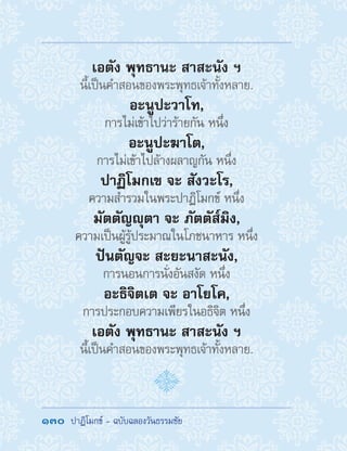 130  ปาฏิโมกข์ - ฉบับฉลองวันธรรมชัย
เอตัง พุทธานะ สาสะนัง ฯ
นี้เป็นค�ำสอนของพระพุทธเจ้าทั้งหลาย.
อะนูปะวาโท,
การไม่เข้าไปว่าร้ายกัน หนึ่ง
อะนูปะฆาโต,
การไม่เข้าไปล้างผลาญกัน หนึ่ง
ปาฏิโมกเข จะ สังวะโร,
ความส�ำรวมในพระปาฏิโมกข์ หนึ่ง
มัตตัญญุตา จะ ภัตตัส๎มิง,
ความเป็นผู้รู้ประมาณในโภชนาหาร หนึ่ง
ปันตัญจะ สะยะนาสะนัง,
การนอนการนั่งอันสงัด หนึ่ง
อะธิจิตเต จะ อาโยโค,
การประกอบความเพียรในอธิจิต หนึ่ง
เอตัง พุทธานะ สาสะนัง ฯ
นี้เป็นค�ำสอนของพระพุทธเจ้าทั้งหลาย.
 
