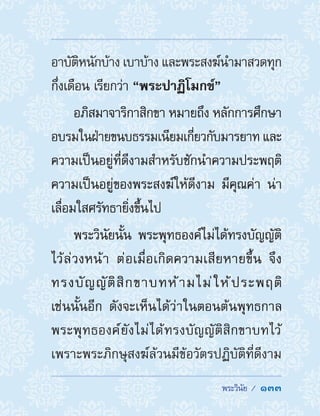  พระวินัย /  133
อาบัติหนักบ้าง เบาบ้าง และพระสงฆ์น�ำมาสวดทุก
กึ่งเดือน เรียกว่า “พระปาฏิโมกข์”
อภิสมาจาริกาสิกขา หมายถึง หลักการศึกษา
อบรมในฝ่ายขนบธรรมเนียมเกี่ยวกับมารยาท และ
ความเป็นอยู่ที่ดีงามส�ำหรับชักน�ำความประพฤติ
ความเป็นอยู่ของพระสงฆ์ให้ดีงาม มีคุณค่า น่า
เลื่อมใสศรัทธายิ่งขึ้นไป
พระวินัยนั้น พระพุทธองค์ไม่ได้ทรงบัญญัติ
ไว้ล่วงหน้า ต่อเมื่อเกิดความเสียหายขึ้น จึง
ทรงบัญญัติสิกขาบทห้ามไม่ให้ประพฤติ
เช่นนั้นอีก ดังจะเห็นได้ว่าในตอนต้นพุทธกาล
พระพุทธองค์ยังไม่ได้ทรงบัญญัติสิกขาบทไว้
เพราะพระภิกษุสงฆ์ล้วนมีข้อวัตรปฏิบัติที่ดีงาม
 