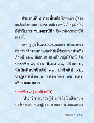  พระวินัย /  135
ส่วนอาบัติ ๕ กองที่เหลือมีโทษเบา ผู้ล่วง
ละเมิดต้องประกาศสารภาพผิดต่อหน้าภิกษุด้วยกัน
ดังที่เรียกว่า “ปลงอาบัติ” จึงจะพ้นจากอาบัติ
เหล่านี้
บทบัญญัติในพระวินัยแต่ละข้อ หรือมาตรา
เรียกว่า “สิกขาบท”แปลว่าข้อที่ต้องศึกษาส�ำหรับ
ภิกษุมี ๒๒๗ สิกขาบท แบ่งเป็นกลุ่มได้ดังนี้ คือ
ปาราชิก ๔, สังฆาทิเสส ๑๓, อนิยต ๒,
นิสสัคคิยปาจิตตีย์ ๓๐, ปาจิตตีย์ ๙๒,
ปาฏิเทสนียะ ๔, เสขิยวัตร ๗๕ และ
อธิกรณสมถะ ๗
ปาราชิก ๔ (อาบัติหนัก)
“ปาราชิก” แปลว่า ผู้พ่ายแพ้ ถือเป็นสิกขาบท
ที่มีโทษขั้นร้ายแรงสูงสุด หากภิกษุล่วงละเมิดแม้
 