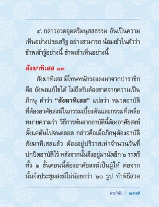  พระวินัย /  137
4. กล่าวอวดอุตตริมนุสสธรรม อันเป็นความ
เห็นอย่างประเสริฐ อย่างสามารถ น้อมเข้าในตัวว่า
ข้าพเจ้ารู้อย่างนี้ ข้าพเจ้าเห็นอย่างนี้
สังฆาทิเสส ๑๓
สังฆาทิเสส มีโทษหนักรองลงมาจากปาราชิก
คือ ยังพอแก้ไขได้ ไม่ถึงกับต้องขาดจากความเป็น
ภิกษุ ค�ำว่า “สังฆาทิเสส” แปลว่า หมวดอาบัติ
ที่ต้องอาศัยสงฆ์ในกรรมเบื้องต้นและกรรมที่เหลือ
หมายความว่า วิธีการพ้นจากอาบัตินี้ต้องอาศัยสงฆ์
ตั้งแต่ต้นไปจนตลอด กล่าวคือเมื่อภิกษุต้องอาบัติ
สังฆาทิเสสแล้ว ต้องอยู่ปริวาสเท่าจ�ำนวนวันที่
ปกปิดอาบัติไว้ หลังจากนั้นจึงอยู่มานัตอีก ๖ ราตรี
ทั้ง ๒ ขั้นตอนนี้ต้องอาศัยสงฆ์เป็นผู้ให้ ต่อจาก
นั้นจึงประชุมสงฆ์ไม่น้อยกว่า ๒๐ รูป ท�ำพิธีสวด
 