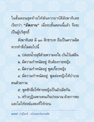 138  ปาฏิโมกข์ - ฉบับฉลองวันธรรมชัย
ในขั้นตอนสุดท้ายให้พ้นจากอาบัติสังฆาทิเสส
เรียกว่า “อัพภาน” เมื่อจบขั้นตอนนี้แล้ว จึงจะ
เป็นผู้บริสุทธิ์
สังฆาทิเสส มี ๑๓ สิกขาบท ถือเป็นความผิด
หากท�ำสิ่งใดต่อไปนี้
1. ปล่อยน�้ำอสุจิด้วยความจงใจ เว้นไว้แต่ฝัน
2. มีความก�ำหนัดอยู่ จับต้องกายหญิง
3. มีความก�ำหนัดอยู่ พูดเกี้ยวหญิง
4. มีความก�ำหนัดอยู่ พูดล่อหญิงให้บ�ำเรอ
ตนด้วยกาม
5. พูดชักสื่อให้ชายหญิงเป็นผัวเมียกัน
6. สร้างกุฏิเฉพาะตนเกินประมาณด้วยการขอ
และไม่ให้สงฆ์แสดงที่ให้ก่อน
 