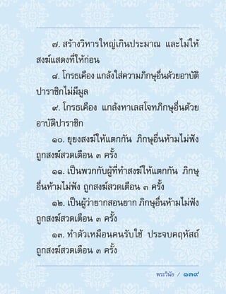  พระวินัย /  139
7. สร้างวิหารใหญ่เกินประมาณ และไม่ให้
สงฆ์แสดงที่ให้ก่อน
8. โกรธเคือง แกล้งใส่ความภิกษุอื่นด้วยอาบัติ
ปาราชิกไม่มีมูล
9. โกรธเคือง แกล้งหาเลสโจทภิกษุอื่นด้วย
อาบัติปาราชิก
10. ยุยงสงฆ์ให้แตกกัน ภิกษุอื่นห้ามไม่ฟัง
ถูกสงฆ์สวดเตือน ๓ ครั้ง
11. เป็นพวกกับผู้ที่ท�ำสงฆ์ให้แตกกัน ภิกษุ
อื่นห้ามไม่ฟัง ถูกสงฆ์สวดเตือน ๓ ครั้ง
12. เป็นผู้ว่ายากสอนยาก ภิกษุอื่นห้ามไม่ฟัง
ถูกสงฆ์สวดเตือน ๓ ครั้ง
13. ท�ำตัวเหมือนคนรับใช้ ประจบคฤหัสถ์
ถูกสงฆ์สวดเตือน ๓ ครั้ง
 