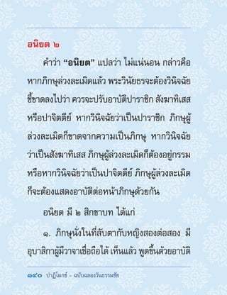 140  ปาฏิโมกข์ - ฉบับฉลองวันธรรมชัย
อนิยต ๒
ค�ำว่า “อนิยต” แปลว่า ไม่แน่นอน กล่าวคือ
หากภิกษุล่วงละเมิดแล้ว พระวินัยธรจะต้องวินิจฉัย
ชี้ขาดลงไปว่า ควรจะปรับอาบัติปาราชิก สังฆาทิเสส
หรือปาจิตตีย์ หากวินิจฉัยว่าเป็นปาราชิก ภิกษุผู้
ล่วงละเมิดก็ขาดจากความเป็นภิกษุ หากวินิจฉัย
ว่าเป็นสังฆาทิเสส ภิกษุผู้ล่วงละเมิดก็ต้องอยู่กรรม
หรือหากวินิจฉัยว่าเป็นปาจิตตีย์ ภิกษุผู้ล่วงละเมิด
ก็จะต้องแสดงอาบัติต่อหน้าภิกษุด้วยกัน
อนิยต มี ๒ สิกขาบท ได้แก่
๑. ภิกษุนั่งในที่ลับตากับหญิงสองต่อสอง มี
อุบาสิกาผู้มีวาจาเชื่อถือได้เห็นแล้วพูดขึ้นด้วยอาบัติ
 