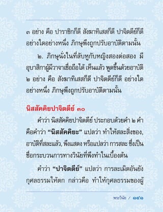 พระวินัย /  141
๓ อย่าง คือ ปาราชิกก็ดี สังฆาทิเสสก็ดี ปาจิตตีย์ก็ดี
อย่างใดอย่างหนึ่ง ภิกษุพึงถูกปรับอาบัติตามนั้น
๒. ภิกษุนั่งในที่ลับหูกับหญิงสองต่อสอง มี
อุบาสิกาผู้มีวาจาเชื่อถือได้เห็นแล้วพูดขึ้นด้วยอาบัติ
๒ อย่าง คือ สังฆาทิเสสก็ดี ปาจิตตีย์ก็ดี อย่างใด
อย่างหนึ่ง ภิกษุพึงถูกปรับอาบัติตามนั้น
นิสสัคคิยปาจิตตีย์ ๓๐
ค�ำว่า นิสสัคคิยปาจิตตีย์ ประกอบด้วยค�ำ ๒ ค�ำ
คือค�ำว่า “นิสสัคคิยะ” แปลว่า ท�ำให้สละสิ่งของ,
อาบัติที่สละแล้ว,พึงแสดงหรือแปลว่าการสละซึ่งเป็น
ชื่อกระบวนการทางวินัยที่พึงท�ำในเบื้องต้น
ค�ำว่า “ปาจิตตีย์” แปลว่า การละเมิดอันยัง
กุศลธรรมให้ตก กล่าวคือ ท�ำให้กุศลธรรมของผู้
 
