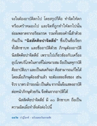 142  ปาฏิโมกข์ - ฉบับฉลองวันธรรมชัย
จงใจต้องอาบัติตกไป โดยสรุปก็คือ ท�ำจิตให้ตก
หรือเศร้าหมองไป และจิตที่ถูกท�ำให้ตกไปนั้น
ย่อมพลาดจากอริยมรรค รวมทั้งสองค�ำนี้เข้าด้วย
กันเป็น “นิสสัคคิยปาจิตตีย์” ซึ่งเป็นชื่อเรียก
ทั้งสิกขาบท และชื่ออาบัติด้วย ภิกษุต้องอาบัติ
นิสสัคคิยปาจิตตีย์ เพราะไปเกี่ยวข้องกับเครื่อง
อุปโภคบริโภคในทางที่ไม่เหมาะสมถือเป็นลหุกาบัติ
คืออาบัติเบา และเป็นสเตกิจฉา คือสามารถแก้ไขได้
โดยเมื่อภิกษุต้องเข้าแล้ว จะต้องสละสิ่งของ เช่น
จีวร บาตร ผ้ารองนั่ง เป็นต้น จากนั้นจึงแสดงอาบัติ
ต่อหน้าภิกษุด้วยกัน จึงพ้นจากอาบัติได้
นิสสัคคิยปาจิตตีย์ มี ๓๐ สิกขาบท ถือเป็น
ความผิดเมื่อท�ำสิ่งดังต่อไปนี้
 