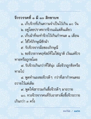  พระวินัย /  143
จีวรวรรคที่ ๑ มี ๑๐ สิกขาบท
1. เก็บจีวรที่เกินความจ�ำเป็นไว้เกิน ๑๐ วัน
2. อยู่โดยปราศจากจีวรแม้แต่คืนเดียว
3. เก็บผ้าที่จะท�ำจีวรไว้เกินก�ำหนด ๑ เดือน
4. ใช้ให้ภิกษุณีซักผ้า
5. รับจีวรจากมือของภิกษุณี
6. ขอจีวรจากคฤหัสถ์ที่ไม่ใช่ญาติ เว้นแต่จีวร
หายหรือถูกขโมย
7. รับจีวรเกินกว่าที่ใช้นุ่ง เมื่อจีวรถูกชิงหรือ
หายไป
8. พูดท�ำนองขอจีวรดีๆ กว่าที่เขาก�ำหนดจะ
ถวายไว้แต่เดิม
9. พูดให้เขารวมกันซื้อจีวรดีๆ มาถวาย
10. ทวงจีวรจากคนที่รับอาสาเพื่อซื้อจีวรถวาย
เกินกว่า ๓ ครั้ง
 