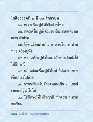 144  ปาฏิโมกข์ - ฉบับฉลองวันธรรมชัย
โกสิยวรรคที่ ๒ มี ๑๐ สิกขาบท
11. หล่อเครื่องปูนั่งที่เจือด้วยไหม
12. หล่อเครื่องปูนั่งด้วยขนเจียม (ขนแพะ ขน
แกะ) ด�ำล้วน
13. ใช้ขนเจียมด�ำเกิน ๒ ส่วนใน ๔ ส่วน
หล่อเครื่องปูนั่ง
14. หล่อเครื่องปูนั่งใหม่ เมื่อของเดิมยังใช้
ไม่ถึง ๖ ปี
15. เมื่อหล่อเครื่องปูนั่งใหม่ ให้เอาของเก่า
เจือปนลงไปด้วย
16. น�ำขนเจียมไปด้วยตนเองเกิน ๓ โยชน์
เว้นแต่มีผู้น�ำไปให้
17. ใช้ภิกษุณีที่ไม่ใช่ญาติ ท�ำความสะอาด
ขนเจียม
 