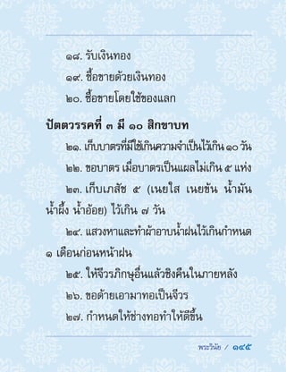  พระวินัย /  145
18. รับเงินทอง
19. ซื้อขายด้วยเงินทอง
20. ซื้อขายโดยใช้ของแลก
ปัตตวรรคที่ ๓ มี ๑๐ สิกขาบท
21. เก็บบาตรที่มีใช้เกินความจ�ำเป็นไว้เกิน๑๐วัน
22. ขอบาตร เมื่อบาตรเป็นแผลไม่เกิน ๕ แห่ง
23. เก็บเภสัช ๕ (เนยใส เนยข้น น�้ำมัน
น�้ำผึ้ง น�้ำอ้อย) ไว้เกิน ๗ วัน
24. แสวงหาและท�ำผ้าอาบน�้ำฝนไว้เกินก�ำหนด
๑ เดือนก่อนหน้าฝน
25. ให้จีวรภิกษุอื่นแล้วชิงคืนในภายหลัง
26. ขอด้ายเอามาทอเป็นจีวร
27. ก�ำหนดให้ช่างทอท�ำให้ดีขึ้น
 