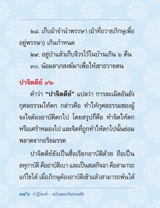 146  ปาฏิโมกข์ - ฉบับฉลองวันธรรมชัย
28. เก็บผ้าจ�ำน�ำพรรษา (ผ้าที่ถวายภิกษุเพื่อ
อยู่พรรษา) เกินก�ำหนด
29. อยู่ป่าแล้วเก็บจีวรไว้ในบ้านเกิน ๖ คืน
30. น้อมลาภสงฆ์มาเพื่อให้เขาถวายตน
ปาจิตตีย์ ๙๒
ค�ำว่า “ปาจิตตีย์” แปลว่า การละเมิดอันยัง
กุศลธรรมให้ตก กล่าวคือ ท�ำให้กุศลธรรมของผู้
จงใจต้องอาบัติตกไป โดยสรุปก็คือ ท�ำจิตให้ตก
หรือเศร้าหมองไป และจิตที่ถูกท�ำให้ตกไปนั้นย่อม
พลาดจากอริยมรรค
ปาจิตตีย์ยังเป็นชื่อเรียกอาบัติด้วย ถือเป็น
ลหุกาบัติคืออาบัติเบาและเป็นสเตกิจฉาคือสามารถ
แก้ไขได้ เมื่อภิกษุต้องอาบัติเข้าแล้วสามารถพ้นได้
 