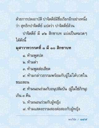  พระวินัย /  147
ด้วยการปลงอาบัติ ปาจิตตีย์มีชื่อเรียกอีกอย่างหนึ่ง
ว่า สุทธิกปาจิตตีย์ แปลว่า ปาจิตตีย์ล้วน
ปาจิตตีย์ มี ๙๒ สิกขาบท แบ่งเป็นหมวดๆ
ได้ดังนี้
มุสาวาทวรรคที่ ๑ มี ๑๐ สิกขาบท
1. ห้ามพูดปด
2. ห้ามด่า
3. ห้ามพูดส่อเสียด
4. ห้ามกล่าวธรรมพร้อมกับผู้ไม่ได้บวชใน
ขณะสอน
5. ห้ามนอนร่วมกับอนุปสัมบัน (ผู้ไม่ใช่ภิกษุ)
เกิน ๓ คืน
6. ห้ามนอนร่วมกับผู้หญิง
7. ห้ามแสดงธรรมสองต่อสองกับผู้หญิง
 