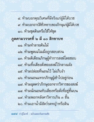148  ปาฏิโมกข์ - ฉบับฉลองวันธรรมชัย
8. ห้ามบอกคุณวิเศษที่มีจริงแก่ผู้มิได้บวช
9. ห้ามบอกอาบัติชั่วหยาบของภิกษุแก่ผู้มิได้บวช
10. ห้ามขุดดินหรือใช้ให้ขุด
ภูตคามวรรคที่ ๒ มี ๑๐ สิกขาบท
11. ห้ามท�ำลายต้นไม้
12. ห้ามพูดเฉไฉเมื่อถูกสอบสวน
13. ห้ามติเตียนภิกษุผู้ท�ำการสงฆ์โดยชอบ
14. ห้ามทิ้งเตียงตั่งของสงฆ์ไว้กลางแจ้ง
15. ห้ามปล่อยที่นอนไว้ ไม่เก็บง�ำ
16. ห้ามนอนแทรกภิกษุผู้เข้าไปอยู่ก่อน
17. ห้ามฉุดคร่าภิกษุออกจากวิหารของสงฆ์
18. ห้ามนั่งนอนทับเตียงหรือตั่งที่อยู่ชั้นบน
19. ห้ามพอกหลังคาวิหารเกิน ๓ ชั้น
20. ห้ามเอาน�้ำมีสัตว์รดหญ้าหรือดิน
 