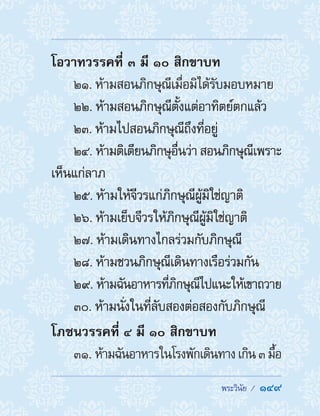  พระวินัย /  149
โอวาทวรรคที่ ๓ มี ๑๐ สิกขาบท
21. ห้ามสอนภิกษุณีเมื่อมิได้รับมอบหมาย
22. ห้ามสอนภิกษุณีตั้งแต่อาทิตย์ตกแล้ว
23. ห้ามไปสอนภิกษุณีถึงที่อยู่
24. ห้ามติเตียนภิกษุอื่นว่า สอนภิกษุณีเพราะ
เห็นแก่ลาภ
25. ห้ามให้จีวรแก่ภิกษุณีผู้มิใช่ญาติ
26. ห้ามเย็บจีวรให้ภิกษุณีผู้มิใช่ญาติ
27. ห้ามเดินทางไกลร่วมกับภิกษุณี
28. ห้ามชวนภิกษุณีเดินทางเรือร่วมกัน
29. ห้ามฉันอาหารที่ภิกษุณีไปแนะให้เขาถวาย
30. ห้ามนั่งในที่ลับสองต่อสองกับภิกษุณี
โภชนวรรคที่ ๔ มี ๑๐ สิกขาบท
31. ห้ามฉันอาหารในโรงพักเดินทางเกิน๓มื้อ
 
