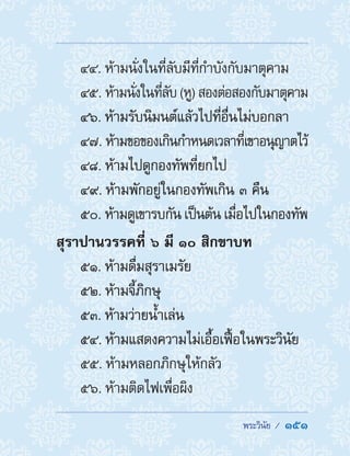  พระวินัย /  151
44. ห้ามนั่งในที่ลับมีที่ก�ำบังกับมาตุคาม
45. ห้ามนั่งในที่ลับ(หู)สองต่อสองกับมาตุคาม
46. ห้ามรับนิมนต์แล้วไปที่อื่นไม่บอกลา
47. ห้ามขอของเกินก�ำหนดเวลาที่เขาอนุญาตไว้
48. ห้ามไปดูกองทัพที่ยกไป
49. ห้ามพักอยู่ในกองทัพเกิน ๓ คืน
50. ห้ามดูเขารบกัน เป็นต้น เมื่อไปในกองทัพ
สุราปานวรรคที่ ๖ มี ๑๐ สิกขาบท
51. ห้ามดื่มสุราเมรัย
52. ห้ามจี้ภิกษุ
53. ห้ามว่ายน�้ำเล่น
54. ห้ามแสดงความไม่เอื้อเฟื้อในพระวินัย
55. ห้ามหลอกภิกษุให้กลัว
56. ห้ามติดไฟเพื่อผิง
 