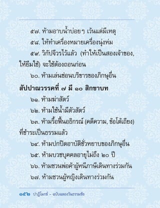 152  ปาฏิโมกข์ - ฉบับฉลองวันธรรมชัย
57. ห้ามอาบน�้ำบ่อยๆ เว้นแต่มีเหตุ
58. ให้ท�ำเครื่องหมายเครื่องนุ่งห่ม
59. วิกัปจีวรไว้แล้ว (ท�ำให้เป็นสองเจ้าของ,
ให้ยืมใช้) จะใช้ต้องถอนก่อน
60. ห้ามเล่นซ่อนบริขารของภิกษุอื่น
สัปปาณวรรคที่ ๗ มี ๑๐ สิกขาบท
61. ห้ามฆ่าสัตว์
62. ห้ามใช้น�้ำมีตัวสัตว์
63. ห้ามรื้อฟื้นอธิกรณ์ (คดีความ, ข้อโต้เถียง)
ที่ช�ำระเป็นธรรมแล้ว
64. ห้ามปกปิดอาบัติชั่วหยาบของภิกษุอื่น
65. ห้ามบวชบุคคลอายุไม่ถึง ๒๐ ปี
66. ห้ามชวนพ่อค้าผู้หนีภาษีเดินทางร่วมกัน
67. ห้ามชวนผู้หญิงเดินทางร่วมกัน
 