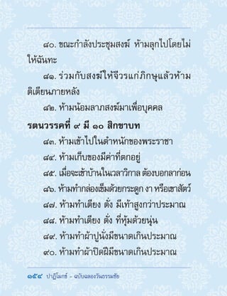 154  ปาฏิโมกข์ - ฉบับฉลองวันธรรมชัย
80. ขณะก�ำลังประชุมสงฆ์ ห้ามลุกไปโดยไม่
ให้ฉันทะ
81. ร่วมกับสงฆ์ให้จีวรแก่ภิกษุแล้วห้าม
ติเตียนภายหลัง
82. ห้ามน้อมลาภสงฆ์มาเพื่อบุคคล
รตนวรรคที่ ๙ มี ๑๐ สิกขาบท
83. ห้ามเข้าไปในต�ำหนักของพระราชา
84. ห้ามเก็บของมีค่าที่ตกอยู่
85. เมื่อจะเข้าบ้านในเวลาวิกาลต้องบอกลาก่อน
86. ห้ามท�ำกล่องเข็มด้วยกระดูกงาหรือเขาสัตว์
87. ห้ามท�ำเตียง ตั่ง มีเท้าสูงกว่าประมาณ
88. ห้ามท�ำเตียง ตั่ง ที่หุ้มด้วยนุ่น
89. ห้ามท�ำผ้าปูนั่งมีขนาดเกินประมาณ
90. ห้ามท�ำผ้าปิดฝีมีขนาดเกินประมาณ
 