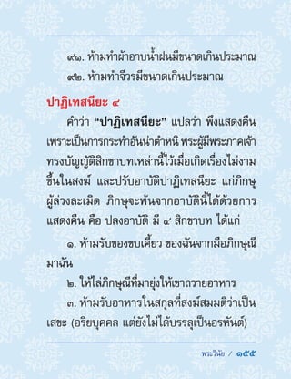  พระวินัย /  155
91. ห้ามท�ำผ้าอาบน�้ำฝนมีขนาดเกินประมาณ
92. ห้ามท�ำจีวรมีขนาดเกินประมาณ
ปาฏิเทสนียะ ๔
ค�ำว่า “ปาฏิเทสนียะ” แปลว่า พึงแสดงคืน
เพราะเป็นการกระท�ำอันน่าต�ำหนิพระผู้มีพระภาคเจ้า
ทรงบัญญัติสิกขาบทเหล่านี้ไว้เมื่อเกิดเรื่องไม่งาม
ขึ้นในสงฆ์ และปรับอาบัติปาฏิเทสนียะ แก่ภิกษุ
ผู้ล่วงละเมิด ภิกษุจะพ้นจากอาบัตินี้ได้ด้วยการ
แสดงคืน คือ ปลงอาบัติ มี ๔ สิกขาบท ได้แก่
1. ห้ามรับของขบเคี้ยว ของฉันจากมือภิกษุณี
มาฉัน
2. ให้ไล่ภิกษุณีที่มายุ่งให้เขาถวายอาหาร
3. ห้ามรับอาหารในสกุลที่สงฆ์สมมติว่าเป็น
เสขะ (อริยบุคคล แต่ยังไม่ได้บรรลุเป็นอรหันต์)
 