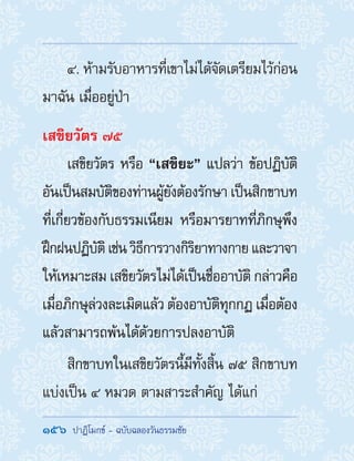 156  ปาฏิโมกข์ - ฉบับฉลองวันธรรมชัย
4. ห้ามรับอาหารที่เขาไม่ได้จัดเตรียมไว้ก่อน
มาฉัน เมื่ออยู่ป่า
เสขิยวัตร ๗๕
เสขิยวัตร หรือ “เสขิยะ” แปลว่า ข้อปฏิบัติ
อันเป็นสมบัติของท่านผู้ยังต้องรักษา เป็นสิกขาบท
ที่เกี่ยวข้องกับธรรมเนียม หรือมารยาทที่ภิกษุพึง
ฝึกฝนปฏิบัติเช่นวิธีการวางกิริยาทางกายและวาจา
ให้เหมาะสม เสขิยวัตรไม่ได้เป็นชื่ออาบัติ กล่าวคือ
เมื่อภิกษุล่วงละเมิดแล้ว ต้องอาบัติทุกกฏ เมื่อต้อง
แล้วสามารถพ้นได้ด้วยการปลงอาบัติ
สิกขาบทในเสขิยวัตรนี้มีทั้งสิ้น ๗๕ สิกขาบท
แบ่งเป็น ๔ หมวด ตามสาระส�ำคัญ ได้แก่
 