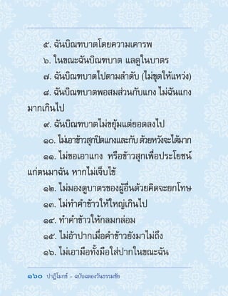 160  ปาฏิโมกข์ - ฉบับฉลองวันธรรมชัย
5. ฉันบิณฑบาตโดยความเคารพ
6. ในขณะฉันบิณฑบาต แลดูในบาตร
7. ฉันบิณฑบาตไปตามล�ำดับ (ไม่ขุดให้แหว่ง)
8. ฉันบิณฑบาตพอสมส่วนกับแกง ไม่ฉันแกง
มากเกินไป
9. ฉันบิณฑบาตไม่ขยุ้มแต่ยอดลงไป
10. ไม่เอาข้าวสุกปิดแกงและกับด้วยหวังจะได้มาก
11. ไม่ขอเอาแกง หรือข้าวสุกเพื่อประโยชน์
แก่ตนมาฉัน หากไม่เจ็บไข้
12. ไม่มองดูบาตรของผู้อื่นด้วยคิดจะยกโทษ
13. ไม่ท�ำค�ำข้าวให้ใหญ่เกินไป
14. ท�ำค�ำข้าวให้กลมกล่อม
15. ไม่อ้าปากเมื่อค�ำข้าวยังมาไม่ถึง
16. ไม่เอามือทั้งมือใส่ปากในขณะฉัน
 