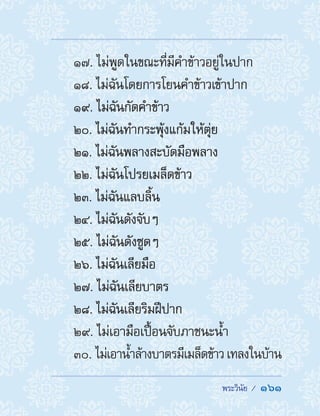  พระวินัย /  161
17. ไม่พูดในขณะที่มีค�ำข้าวอยู่ในปาก
18. ไม่ฉันโดยการโยนค�ำข้าวเข้าปาก
19. ไม่ฉันกัดค�ำข้าว
20. ไม่ฉันท�ำกระพุ้งแก้มให้ตุ่ย
21. ไม่ฉันพลางสะบัดมือพลาง
22. ไม่ฉันโปรยเมล็ดข้าว
23. ไม่ฉันแลบลิ้น
24. ไม่ฉันดังจับๆ
25. ไม่ฉันดังซูดๆ
26. ไม่ฉันเลียมือ
27. ไม่ฉันเลียบาตร
28. ไม่ฉันเลียริมฝีปาก
29. ไม่เอามือเปื้อนจับภาชนะน�้ำ
30. ไม่เอาน�้ำล้างบาตรมีเมล็ดข้าวเทลงในบ้าน
 