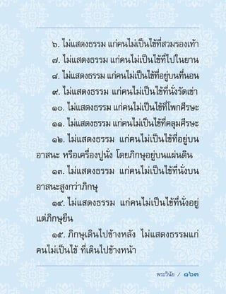  พระวินัย /  163
6. ไม่แสดงธรรมแก่คนไม่เป็นไข้ที่สวมรองเท้า
7. ไม่แสดงธรรม แก่คนไม่เป็นไข้ที่ไปในยาน
8. ไม่แสดงธรรมแก่คนไม่เป็นไข้ที่อยู่บนที่นอน
9. ไม่แสดงธรรม แก่คนไม่เป็นไข้ที่นั่งรัดเข่า
10. ไม่แสดงธรรม แก่คนไม่เป็นไข้ที่โพกศีรษะ
11. ไม่แสดงธรรมแก่คนไม่เป็นไข้ที่คลุมศีรษะ
12. ไม่แสดงธรรม แก่คนไม่เป็นไข้ที่อยู่บน
อาสนะ หรือเครื่องปูนั่ง โดยภิกษุอยู่บนแผ่นดิน
13. ไม่แสดงธรรม แก่คนไม่เป็นไข้ที่นั่งบน
อาสนะสูงกว่าภิกษุ
14. ไม่แสดงธรรม แก่คนไม่เป็นไข้ที่นั่งอยู่
แต่ภิกษุยืน
15. ภิกษุเดินไปข้างหลัง ไม่แสดงธรรมแก่
คนไม่เป็นไข้ ที่เดินไปข้างหน้า
 