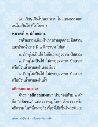 164  ปาฏิโมกข์ - ฉบับฉลองวันธรรมชัย
16. ภิกษุเดินไปนอกทาง ไม่แสดงธรรมแก่
คนไม่เป็นไข้ ที่ไปในทาง
หมวดที่ ๔ ปกิณณกะ
ว่าด้วยธรรมเนียมในการถ่ายอุจจาระ ปัสสาวะ
และบ้วนน�้ำลาย มี ๓ สิกขาบท ได้แก่
1. ภิกษุไม่เป็นไข้ ไม่ยืนถ่ายอุจจาระ ปัสสาวะ
2. ภิกษุไม่เป็นไข้ ไม่ถ่ายอุจจาระ ปัสสาวะ
หรือบ้วนน�้ำลายลงในของเขียว
3. ภิกษุไม่เป็นไข้ ไม่ถ่ายอุจจาระ ปัสสาวะ
หรือบ้วนน�้ำลายลงในน�้ำ
อธิกรณสมถะ ๗
ค�ำว่า “อธิกรณสมถะ” ประกอบด้วย ๒ ค�ำ
คือ “อธิกรณ” แปลว่า เหตุ, โทษ, เรื่องราว หรือ
คดีความ ในที่นี้หมายถึง เรื่องที่เกิดขึ้นในสงฆ์ และ
 