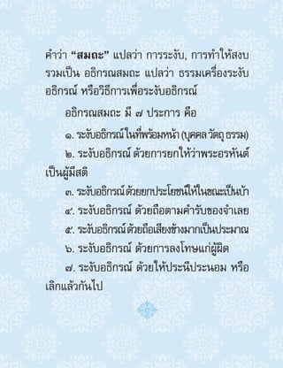ค�ำว่า “สมถะ” แปลว่า การระงับ, การท�ำให้สงบ
รวมเป็น อธิกรณสมถะ แปลว่า ธรรมเครื่องระงับ
อธิกรณ์ หรือวิธีการเพื่อระงับอธิกรณ์
อธิกรณสมถะ มี ๗ ประการ คือ
1. ระงับอธิกรณ์ในที่พร้อมหน้า(บุคคลวัตถุธรรม)
2. ระงับอธิกรณ์ ด้วยการยกให้ว่าพระอรหันต์
เป็นผู้มีสติ
3. ระงับอธิกรณ์ด้วยยกประโยชน์ให้ในขณะเป็นบ้า
4. ระงับอธิกรณ์ ด้วยถือตามค�ำรับของจ�ำเลย
5. ระงับอธิกรณ์ด้วยถือเสียงข้างมากเป็นประมาณ
6. ระงับอธิกรณ์ ด้วยการลงโทษแก่ผู้ผิด
7. ระงับอธิกรณ์ ด้วยให้ประนีประนอม หรือ
เลิกแล้วกันไป
 