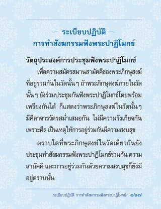 ��������������������������������������������  167
ระเบียบปฏิบัติ
การท�ำสังฆกรรมฟังพระปาฏิโมกข์
วัตถุประสงค์การประชุมฟังพระปาฏิโมกข์
เพื่อความสมัครสมานสามัคคีของพระภิกษุสงฆ์
ที่อยู่รวมกันในวัดนั้นๆ ถ้าพระภิกษุสงฆ์ภายในวัด
นั้นๆ ยังร่วมประชุมกันฟังพระปาฏิโมกข์โดยพร้อม
เพรียงกันได้ ก็แสดงว่าพระภิกษุสงฆ์ในวัดนั้นๆ
มีศีลาจารวัตรสม�่ำเสมอกัน ไม่มีความรังเกียจกัน
เพราะศีลเป็นเหตุให้การอยู่ร่วมกันมีความสงบสุข
ตราบใดที่พระภิกษุสงฆ์ในวัดเดียวกันยัง
ประชุมท�ำสังฆกรรมฟังพระปาฏิโมกข์ร่วมกัน ความ
สามัคคี และการอยู่ร่วมกันด้วยความสงบสุขก็ยังมี
อยู่ตราบนั้น
 