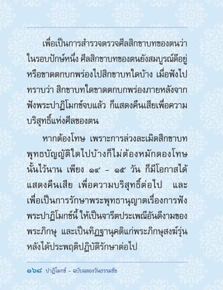 168  ปาฏิโมกข์ - ฉบับฉลองวันธรรมชัย
เพื่อเป็นการส�ำรวจตรวจศีลสิกขาบทของตนว่า
ในรอบปักษ์หนึ่งศีลสิกขาบทของตนยังสมบูรณ์ดีอยู่
หรือขาดตกบกพร่องไปสิกขาบทใดบ้าง เมื่อฟังไป
ทราบว่า สิกขาบทใดขาดตกบกพร่องภายหลังจาก
ฟังพระปาฏิโมกข์จบแล้ว ก็แสดงคืนเสียเพื่อความ
บริสุทธิ์แห่งศีลของตน
หากต้องโทษ เพราะการล่วงละเมิดสิกขาบท
พุทธบัญญัติใดไปบ้างก็ไม่ต้องหมักดองโทษ
นั้นไว้นาน เพียง ๑๔ - ๑๕ วัน ก็มีโอกาสได้
แสดงคืนเสีย เพื่อความบริสุทธิ์ต่อไป และ
เพื่อเป็นการรักษาพระพุทธานุญาตเรื่องการฟัง
พระปาฏิโมกข์นี้ ให้เป็นจารีตประเพณีอันดีงามของ
พระภิกษุ และเป็นทิฏฐานุคติแก่พระภิกษุสงฆ์รุ่น
หลังได้ประพฤติปฏิบัติรักษาต่อไป
 