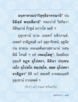  ปุพฺพกิจฺจานิ /  17
ฉนฺทาหรณปาริสุทฺธิอาหรณานิ ๕
 ปน
อิมิสฺสํ พทฺธสีมายํ ๖
หตฺถปาสํ วิชหิตฺวา
นิสินฺนานํ ภิกฺขูนํ อภาวโต นตฺถิ ฯ
อุตุกฺขานํ นาม เอตฺตกํ อติกฺกนฺตํ,
เอตฺตกํ อวสิฏฺนฺติ เอวํ อุตุอาจิกฺขนํ; อุตูนีธ
ปน สาสเน เหมนฺตคิมฺหวสฺสานานํ วเสน
ตีณิ โหนฺติ ฯ อยํ เหมนฺโตตุ ๗
, อิมสฺมิญฺจ
อุตุมฺหิ อฏฺ อุโปสถา, อิมินา ปกฺเขน
เอโก อุโปสโถ สมฺปตฺโต, สตฺต อุโปสถา
อวสิฏฺา ๘
 อิติ เอวํ สพฺเพหิ อายสฺมนฺเตหิ
อุตุกฺขานํ ธาเรตพฺพํ ฯ
(รับว่า เอวํ ภนฺเต พร้อมกัน)
 