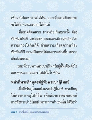 170  ปาฏิโมกข์ - ฉบับฉลองวันธรรมชัย
เพื่อจะได้สอบทานได้ทัน และเมื่อสวดผิดพลาด
จะได้ทักท้วงและบอกได้ทันที
เมื่อสวดผิดพลาด ขาดหรือเกินทุกครั้ง ต้อง
ทักท้วงทันที จะปล่อยปละละเลยเพิกเฉยเสียด้วย
ความเกรงใจกันก็ดี ด้วยความเกียจคร้านที่จะ
ทักท้วงก็ดี ย่อมเป็นการไม่สมควรอย่างยิ่ง เพราะ
เสียสังฆกรรม
ขณะที่สอบทานพระปาฏิโมกข์อยู่นั้น ต้องตั้งใจ
สอบทานตลอดเวลา ไม่ส่งใจไปที่อื่น
หน้าที่พระภิกษุสงฆ์ผู้ฟังพระปาฏิโมกข์
เมื่อถึงวันอุโบสถฟังพระปาฏิโมกข์ พระภิกษุ
ไม่ควรหาเหตุไปที่อื่น เพื่อต้องการจะหลบหนี
การฟังพระปาฏิโมกข์ เพราะการท�ำเช่นนั้น ได้ชื่อว่า
 