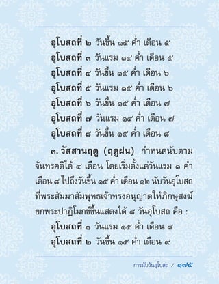  การนับวันอุโบสถ /  175
 อุโบสถที่ ๒ วันขึ้น ๑๕ ค�่ำ เดือน ๕
 อุโบสถที่ ๓ วันแรม ๑๔ ค�่ำ เดือน ๕
 อุโบสถที่ ๔ วันขึ้น ๑๕ ค�่ำ เดือน ๖
 อุโบสถที่ ๕ วันแรม ๑๕ ค�่ำ เดือน ๖
 อุโบสถที่ ๖ วันขึ้น ๑๕ ค�่ำ เดือน ๗
 อุโบสถที่ ๗ วันแรม ๑๔ ค�่ำ เดือน ๗
 อุโบสถที่ ๘ วันขึ้น ๑๕ ค�่ำ เดือน ๘
3. วัสสานฤดู (ฤดูฝน)  ก�ำหนดนับตาม
จันทรคติได้ ๔ เดือน โดยเริ่มตั้งแต่วันแรม ๑ ค�่ำ
เดือน๘ไปถึงวันขึ้น ๑๕ค�่ำเดือน ๑๒นับวันอุโบสถ
ที่พระสัมมาสัมพุทธเจ้าทรงอนุญาตให้ภิกษุสงฆ์
ยกพระปาฏิโมกข์ขึ้นแสดงได้ ๘ วันอุโบสถ คือ :
 อุโบสถที่ ๑ วันแรม ๑๕ ค�่ำ เดือน ๘
 อุโบสถที่ ๒ วันขึ้น ๑๕ ค�่ำ เดือน ๙
 