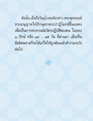 ดังนั้น เมื่อถึงวันอุโบสถดังกล่าว พระพุทธองค์
ทรงอนุญาตให้ภิกษุยกพระปาฏิโมกข์ขึ้นแสดง
เพื่อเป็นการทบทวนข้อวัตรปฏิบัติของตน ในรอบ
๑ ปักษ์ หรือ ๑๔ - ๑๕ วัน ที่ผ่านมา เมื่อเห็น
ข้อผิดพลาดก็จะได้แก้ไขให้ถูกต้องแล้วส�ำรวมระวัง
ต่อไป
 