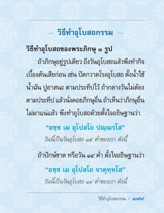 �������������������  179
  วิธีท�ำอุโบสถกรรม 
วิธีท�ำอุโบสถของพระภิกษุ ๑ รูป
ถ้าภิกษุอยู่รูปเดียว ถึงวันอุโบสถแล้วพึงท�ำกิจ
เบื้องต้นเสียก่อน เช่น ปัดกวาดโรงอุโบสถ ตั้งน�้ำใช้
น�้ำฉัน ปูอาสนะ ตามประทีปไว้ ถ้ากลางวันไม่ต้อง
ตามประทีป แล้วนั่งคอยภิกษุอื่น ถ้าเห็นว่าภิกษุอื่น
ไม่มาแน่แล้ว พึงท�ำอุโบสถด้วยตั้งใจอธิษฐานว่า
“อชฺช เม อุโปสโถ ปณฺณรโส”
วันนี้เป็นวันอุโบสถ ๑๕ ค�่ำของเรา ดังนี้
ถ้าปักษ์ขาด หรือวัน ๑๔ ค�่ำ ตั้งใจอธิษฐานว่า
“อชฺช เม อุโปสโถ จาตุทฺทโส”
วันนี้เป็นวันอุโบสถ ๑๔ ค�่ำของเรา ดังนี้
 